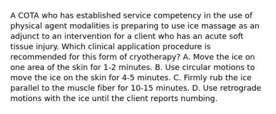 A COTA who has established service competency in the use of physical agent modalities is preparing to use ice massage as an adjunct to an intervention for a client who has an acute soft tissue injury. Which clinical application procedure is recommended for this form of cryotherapy? A. Move the ice on one area of the skin for 1-2 minutes. B. Use circular motions to move the ice on the skin for 4-5 minutes. C. Firmly rub the ice parallel to the muscle fiber for 10-15 minutes. D. Use retrograde motions with the ice until the client reports numbing.