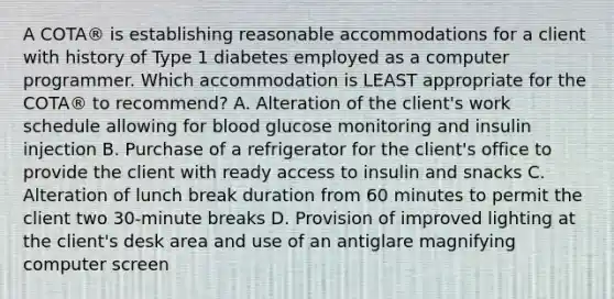 A COTA® is establishing reasonable accommodations for a client with history of Type 1 diabetes employed as a computer programmer. Which accommodation is LEAST appropriate for the COTA® to recommend? A. Alteration of the client's work schedule allowing for blood glucose monitoring and insulin injection B. Purchase of a refrigerator for the client's office to provide the client with ready access to insulin and snacks C. Alteration of lunch break duration from 60 minutes to permit the client two 30-minute breaks D. Provision of improved lighting at the client's desk area and use of an antiglare magnifying computer screen