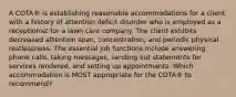 A COTA® is establishing reasonable accommodations for a client with a history of attention deficit disorder who is employed as a receptionist for a lawn care company. The client exhibits decreased attention span, concentration, and periodic physical restlessness. The essential job functions include answering phone calls, taking messages, sending out statements for services rendered, and setting up appointments. Which accommodation is MOST appropriate for the COTA® to recommend?