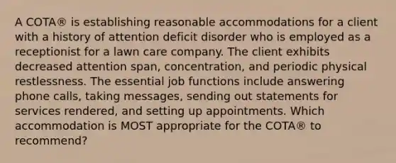 A COTA® is establishing reasonable accommodations for a client with a history of attention deficit disorder who is employed as a receptionist for a lawn care company. The client exhibits decreased attention span, concentration, and periodic physical restlessness. The essential job functions include answering phone calls, taking messages, sending out statements for services rendered, and setting up appointments. Which accommodation is MOST appropriate for the COTA® to recommend?