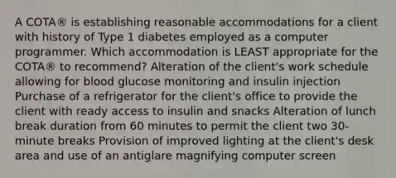 A COTA® is establishing reasonable accommodations for a client with history of Type 1 diabetes employed as a computer programmer. Which accommodation is LEAST appropriate for the COTA® to recommend? Alteration of the client's work schedule allowing for blood glucose monitoring and insulin injection Purchase of a refrigerator for the client's office to provide the client with ready access to insulin and snacks Alteration of lunch break duration from 60 minutes to permit the client two 30-minute breaks Provision of improved lighting at the client's desk area and use of an antiglare magnifying computer screen