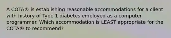 A COTA® is establishing reasonable accommodations for a client with history of Type 1 diabetes employed as a computer programmer. Which accommodation is LEAST appropriate for the COTA® to recommend?