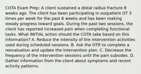 COTA Exam Prep: A client sustained a distal radius fracture 8 weeks ago. The client has been participating in outpatient OT 3 times per week for the past 6 weeks and has been making steady progress toward goals. During the past two sessions, the client has reported increased pain when completing functional tasks. What INITIAL action should the COTA take based on this information? A. Reduce the intensity of the intervention activities used during scheduled sessions. B. Ask the OTR to complete a reevaluation and update the intervention plan. C. Decrease the frequency of the intervention sessions until the pain subsides. D. Gather information from the client about symptoms and recent activity patterns.