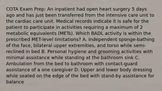 COTA Exam Prep: An inpatient had open heart surgery 5 days ago and has just been transferred from the intensive care unit to the cardiac care unit. Medical records indicate it is safe for the patient to participate in activities requiring a maximum of 2 metabolic equivalents (METs). Which BADL activity is within the prescribed MET-level limitations? A. Independent sponge-bathing of the face, bilateral upper extremities, and torso while semi-reclined in bed B. Personal hygiene and grooming activities with minimal assistance while standing at the bathroom sink C. Ambulation from the bed to bathroom with contact-guard assistance of a one caregiver D. Upper and lower body dressing while seated on the edge of the bed with stand-by assistance for balance