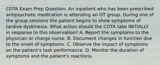 COTA Exam Prep Question: An inpatient who has been prescribed antipsychotic medication is attending an OT group. During one of the group sessions the patient begins to show symptoms of tardive dyskinesia. What action should the COTA take INITIALLY in response to this observation? A. Report the symptoms to the physician or charge nurse. B. Document changes in function due to the onset of symptoms. C. Observe the impact of symptoms on the patient's task performance. D. Monitor the duration of symptoms and the patient's reactions.