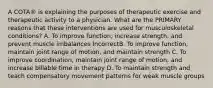 A COTA® is explaining the purposes of therapeutic exercise and therapeutic activity to a physician. What are the PRIMARY reasons that these interventions are used for musculoskeletal conditions? A. To improve function, increase strength, and prevent muscle imbalances IncorrectB. To improve function, maintain joint range of motion, and maintain strength C. To improve coordination, maintain joint range of motion, and increase billable time in therapy D. To maintain strength and teach compensatory movement patterns for weak muscle groups