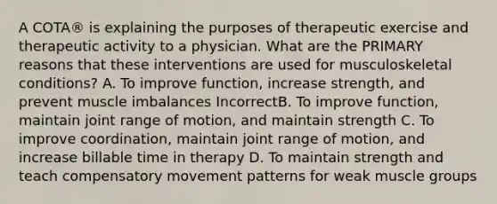 A COTA® is explaining the purposes of therapeutic exercise and therapeutic activity to a physician. What are the PRIMARY reasons that these interventions are used for musculoskeletal conditions? A. To improve function, increase strength, and prevent muscle imbalances IncorrectB. To improve function, maintain joint range of motion, and maintain strength C. To improve coordination, maintain joint range of motion, and increase billable time in therapy D. To maintain strength and teach compensatory movement patterns for weak muscle groups