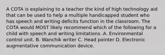 A COTA is explaining to a teacher the kind of high technology aid that can be used to help a multiple handicapped student who has speech and writing deficits function in the classroom. The COTA would MOST likely recommend which of the following for a child with speech and writing limitations. A. Environmental control unit. B. Wanchik writer C. Head pointer D. Electronic augmentative communication device.