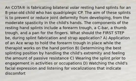 An COTA® is fabricating bilateral volar resting hand splints for an 8-year-old child who has quadriplegic CP. The aim of these splints is to prevent or reduce joint deformity from developing, from the moderate spasticity in the child's hands. The components of the resting hand splints include a forearm trough, a C-bar, a thumb trough, and a pan for the fingers. What should the FIRST STEP be, during splint fabrication and strap application? A) Application of an Ace wrap to hold the forearm trough in place while the therapist works on the hand portion B) Determining the best splinting position by handling the child's extremity and feeling the amount of passive resistance C) Wearing the splint prior to engagement in activities or occupations D) Watching the child's facial expression and listening for vocalizations that indicate discomfort