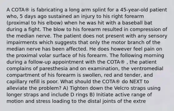 A COTA® is fabricating a long arm splint for a 45-year-old patient who, 5 days ago sustained an injury to his right forearm (proximal to his elbow) when he was hit with a baseball bat during a fight. The blow to his forearm resulted in compression of the median nerve. The patient does not present with any sensory impairments which suggests that only the motor branch of the median nerve has been affected. He does however feel pain on the proximal volar surface of his forearm. The following morning during a follow-up appointment with the COTA® , the patient complains of paresthesia and on examination, the ventromedial compartment of his forearm is swollen, red and tender, and capillary refill is poor. What should the COTA® do NEXT to alleviate the problem? A) Tighten down the Velcro straps using longer straps and include D rings B) Initiate active range of motion and stress loading to the distal joints of the extre