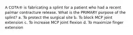 A COTA® is fabricating a splint for a patient who had a recent palmar contracture release. What is the PRIMARY purpose of the splint? a. To protect the surgical site b. To block MCP joint extension c. To increase MCP joint flexion d. To maximize finger extension