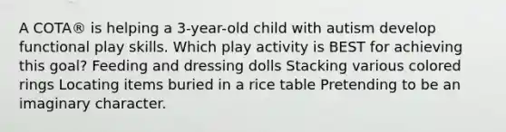 A COTA® is helping a 3-year-old child with autism develop functional play skills. Which play activity is BEST for achieving this goal? Feeding and dressing dolls Stacking various colored rings Locating items buried in a rice table Pretending to be an imaginary character.