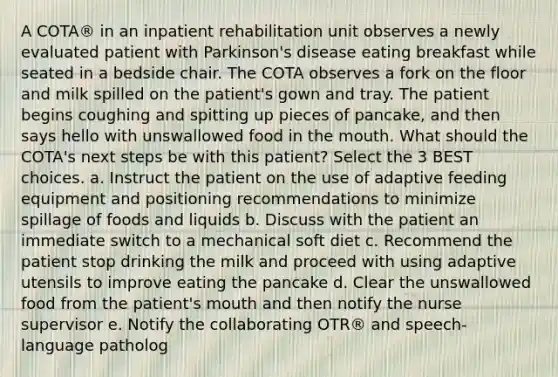 A COTA® in an inpatient rehabilitation unit observes a newly evaluated patient with Parkinson's disease eating breakfast while seated in a bedside chair. The COTA observes a fork on the floor and milk spilled on the patient's gown and tray. The patient begins coughing and spitting up pieces of pancake, and then says hello with unswallowed food in the mouth. What should the COTA's next steps be with this patient? Select the 3 BEST choices. a. Instruct the patient on the use of adaptive feeding equipment and positioning recommendations to minimize spillage of foods and liquids b. Discuss with the patient an immediate switch to a mechanical soft diet c. Recommend the patient stop drinking the milk and proceed with using adaptive utensils to improve eating the pancake d. Clear the unswallowed food from the patient's mouth and then notify the nurse supervisor e. Notify the collaborating OTR® and speech-language patholog