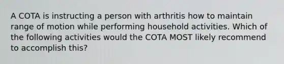 A COTA is instructing a person with arthritis how to maintain range of motion while performing household activities. Which of the following activities would the COTA MOST likely recommend to accomplish this?