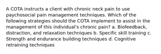 A COTA instructs a client with chronic neck pain to use paychosocial pain management techniques. Which of the following strategies should the COTA implement to assist in the management of this individual's chronic pain? a. Biofeedback, distraction, and relaxation techniques b. Specific skill training c. Strength and endurance building techniques d. Cognitive retraining techniques