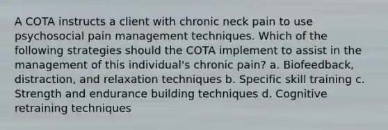 A COTA instructs a client with chronic neck pain to use psychosocial pain management techniques. Which of the following strategies should the COTA implement to assist in the management of this individual's chronic pain? a. Biofeedback, distraction, and relaxation techniques b. Specific skill training c. Strength and endurance building techniques d. Cognitive retraining techniques