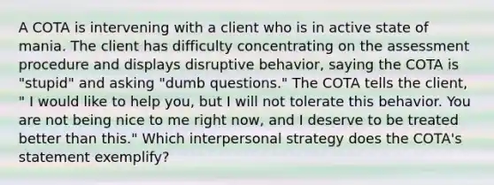 A COTA is intervening with a client who is in active state of mania. The client has difficulty concentrating on the assessment procedure and displays disruptive behavior, saying the COTA is "stupid" and asking "dumb questions." The COTA tells the client, " I would like to help you, but I will not tolerate this behavior. You are not being nice to me right now, and I deserve to be treated better than this." Which interpersonal strategy does the COTA's statement exemplify?