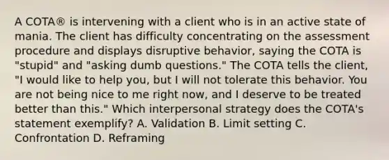 A COTA® is intervening with a client who is in an active state of mania. The client has difficulty concentrating on the assessment procedure and displays disruptive behavior, saying the COTA is "stupid" and "asking dumb questions." The COTA tells the client, "I would like to help you, but I will not tolerate this behavior. You are not being nice to me right now, and I deserve to be treated better than this." Which interpersonal strategy does the COTA's statement exemplify? A. Validation B. Limit setting C. Confrontation D. Reframing