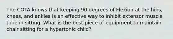 The COTA knows that keeping 90 degrees of Flexion at the hips, knees, and ankles is an effective way to inhibit extensor muscle tone in sitting. What is the best piece of equipment to maintain chair sitting for a hypertonic child?