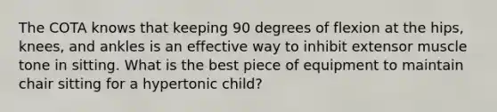 The COTA knows that keeping 90 degrees of flexion at the hips, knees, and ankles is an effective way to inhibit extensor muscle tone in sitting. What is the best piece of equipment to maintain chair sitting for a hypertonic child?