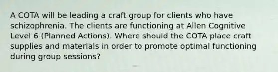 A COTA will be leading a craft group for clients who have schizophrenia. The clients are functioning at Allen Cognitive Level 6 (Planned Actions). Where should the COTA place craft supplies and materials in order to promote optimal functioning during group sessions?