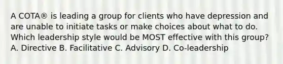 A COTA® is leading a group for clients who have depression and are unable to initiate tasks or make choices about what to do. Which leadership style would be MOST effective with this group? A. Directive B. Facilitative C. Advisory D. Co-leadership