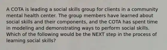 A COTA is leading a social skills group for clients in a community mental health center. The group members have learned about social skills and their components, and the COTA has spent time in modeling and demonstrating ways to perform social skills. Which of the following would be the NEXT step in the process of learning social skills?