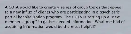 A COTA would like to create a series of group topics that appeal to a new influx of clients who are participating in a psychiatric partial hospitalization program. The COTA is setting up a "new member's group" to gather needed information. What method of acquiring information would be the most helpful?