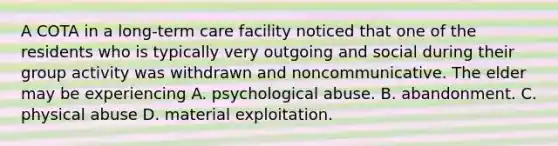 A COTA in a long-term care facility noticed that one of the residents who is typically very outgoing and social during their group activity was withdrawn and noncommunicative. The elder may be experiencing A. psychological abuse. B. abandonment. C. physical abuse D. material exploitation.