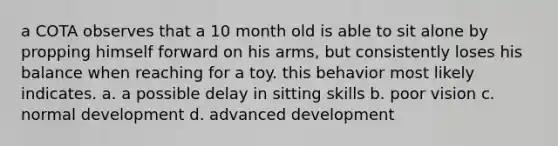 a COTA observes that a 10 month old is able to sit alone by propping himself forward on his arms, but consistently loses his balance when reaching for a toy. this behavior most likely indicates. a. a possible delay in sitting skills b. poor vision c. normal development d. advanced development