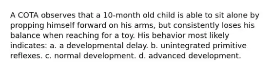 A COTA observes that a 10-month old child is able to sit alone by propping himself forward on his arms, but consistently loses his balance when reaching for a toy. His behavior most likely indicates: a. a developmental delay. b. unintegrated primitive reflexes. c. normal development. d. advanced development.