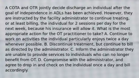 A COTA and OTR jointly decide discharge an individual after the goal of independence in ADLs has been achieved. However, they are instructed by the facility administrator to continue treating, or at least billing, the individual for 2 sessions per day for the next week, because his insurance will allow it. What is the most appropriate action for the OT practitioner to take? A. Continue to work on activities the individual particularly enjoys twice a day whenever possible. B. Discontinue treatment, but continue to bill as directed by the administrator. C. Inform the administrator they are unable to provide services to individuals who can no longer benefit from OT. D. Compromise with the administrator, and agree to drop in and check on the individual once a day and bill accordingly.