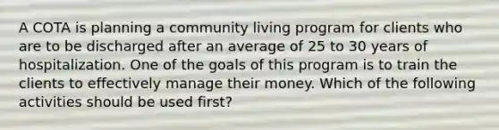 A COTA is planning a community living program for clients who are to be discharged after an average of 25 to 30 years of hospitalization. One of the goals of this program is to train the clients to effectively manage their money. Which of the following activities should be used first?