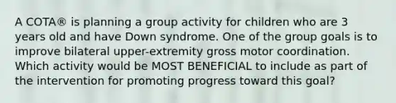 A COTA® is planning a group activity for children who are 3 years old and have Down syndrome. One of the group goals is to improve bilateral upper-extremity gross motor coordination. Which activity would be MOST BENEFICIAL to include as part of the intervention for promoting progress toward this goal?