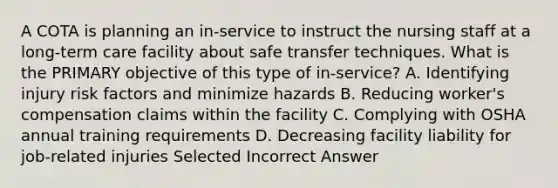 A COTA is planning an in-service to instruct the nursing staff at a long-term care facility about safe transfer techniques. What is the PRIMARY objective of this type of in-service? A. Identifying injury risk factors and minimize hazards B. Reducing worker's compensation claims within the facility C. Complying with OSHA annual training requirements D. Decreasing facility liability for job-related injuries Selected Incorrect Answer