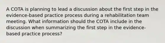 A COTA is planning to lead a discussion about the first step in the evidence-based practice process during a rehabilitation team meeting. What information should the COTA include in the discussion when summarizing the first step in the evidence-based practice process?