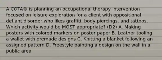 A COTA® is planning an occupational therapy intervention focused on leisure exploration for a client with oppositional defiant disorder who likes graffiti, body piercings, and tattoos. Which activity would be MOST appropriate? (D2) A. Making posters with colored markers on poster paper B. Leather tooling a wallet with premade designs C. Knitting a blanket following an assigned pattern D. Freestyle painting a design on the wall in a public area