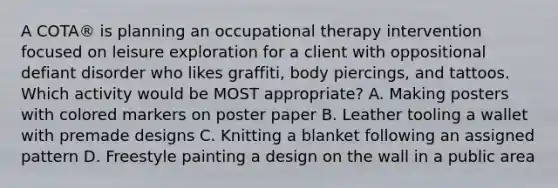 A COTA® is planning an occupational therapy intervention focused on leisure exploration for a client with oppositional defiant disorder who likes graffiti, body piercings, and tattoos. Which activity would be MOST appropriate? A. Making posters with colored markers on poster paper B. Leather tooling a wallet with premade designs C. Knitting a blanket following an assigned pattern D. Freestyle painting a design on the wall in a public area