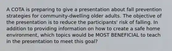 A COTA is preparing to give a presentation about fall prevention strategies for community-dwelling older adults. The objective of the presentation is to reduce the participants' risk of falling. In addition to providing information on how to create a safe home environment, which topics would be MOST BENEFICIAL to teach in the presentation to meet this goal?