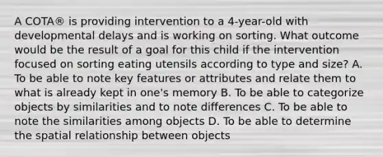 A COTA® is providing intervention to a 4-year-old with developmental delays and is working on sorting. What outcome would be the result of a goal for this child if the intervention focused on sorting eating utensils according to type and size? A. To be able to note key features or attributes and relate them to what is already kept in one's memory B. To be able to categorize objects by similarities and to note differences C. To be able to note the similarities among objects D. To be able to determine the spatial relationship between objects