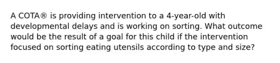 A COTA® is providing intervention to a 4-year-old with developmental delays and is working on sorting. What outcome would be the result of a goal for this child if the intervention focused on sorting eating utensils according to type and size?