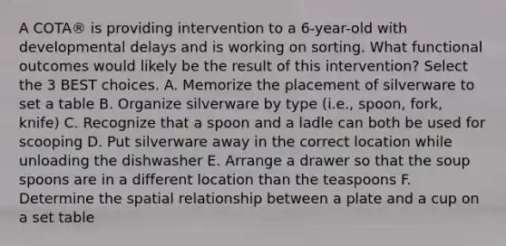 A COTA® is providing intervention to a 6-year-old with developmental delays and is working on sorting. What functional outcomes would likely be the result of this intervention? Select the 3 BEST choices. A. Memorize the placement of silverware to set a table B. Organize silverware by type (i.e., spoon, fork, knife) C. Recognize that a spoon and a ladle can both be used for scooping D. Put silverware away in the correct location while unloading the dishwasher E. Arrange a drawer so that the soup spoons are in a different location than the teaspoons F. Determine the spatial relationship between a plate and a cup on a set table