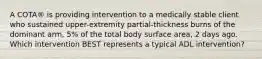 A COTA® is providing intervention to a medically stable client who sustained upper-extremity partial-thickness burns of the dominant arm, 5% of the total body surface area, 2 days ago. Which intervention BEST represents a typical ADL intervention?