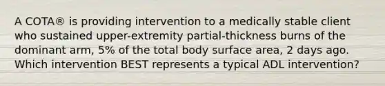 A COTA® is providing intervention to a medically stable client who sustained upper-extremity partial-thickness burns of the dominant arm, 5% of the total body surface area, 2 days ago. Which intervention BEST represents a typical ADL intervention?