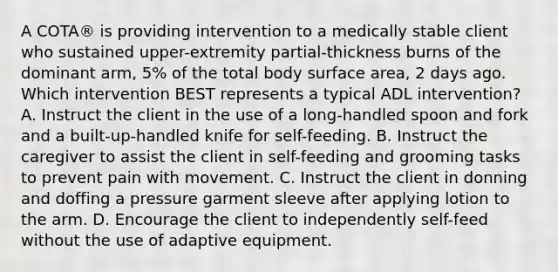 A COTA® is providing intervention to a medically stable client who sustained upper-extremity partial-thickness burns of the dominant arm, 5% of the total body surface area, 2 days ago. Which intervention BEST represents a typical ADL intervention? A. Instruct the client in the use of a long-handled spoon and fork and a built-up-handled knife for self-feeding. B. Instruct the caregiver to assist the client in self-feeding and grooming tasks to prevent pain with movement. C. Instruct the client in donning and doffing a pressure garment sleeve after applying lotion to the arm. D. Encourage the client to independently self-feed without the use of adaptive equipment.