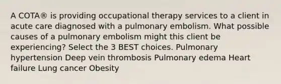 A COTA® is providing occupational therapy services to a client in acute care diagnosed with a pulmonary embolism. What possible causes of a pulmonary embolism might this client be experiencing? Select the 3 BEST choices. Pulmonary hypertension Deep vein thrombosis Pulmonary edema Heart failure Lung cancer Obesity