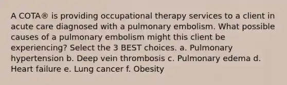 A COTA® is providing occupational therapy services to a client in acute care diagnosed with a pulmonary embolism. What possible causes of a pulmonary embolism might this client be experiencing? Select the 3 BEST choices. a. Pulmonary hypertension b. Deep vein thrombosis c. Pulmonary edema d. Heart failure e. Lung cancer f. Obesity