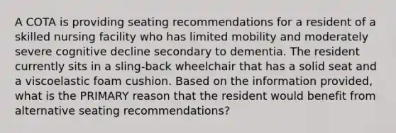 A COTA is providing seating recommendations for a resident of a skilled nursing facility who has limited mobility and moderately severe cognitive decline secondary to dementia. The resident currently sits in a sling-back wheelchair that has a solid seat and a viscoelastic foam cushion. Based on the information provided, what is the PRIMARY reason that the resident would benefit from alternative seating recommendations?