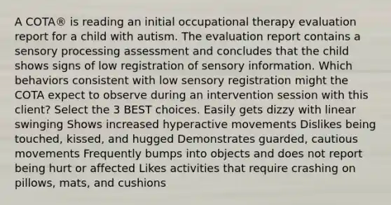 A COTA® is reading an initial occupational therapy evaluation report for a child with autism. The evaluation report contains a sensory processing assessment and concludes that the child shows signs of low registration of sensory information. Which behaviors consistent with low sensory registration might the COTA expect to observe during an intervention session with this client? Select the 3 BEST choices. Easily gets dizzy with linear swinging Shows increased hyperactive movements Dislikes being touched, kissed, and hugged Demonstrates guarded, cautious movements Frequently bumps into objects and does not report being hurt or affected Likes activities that require crashing on pillows, mats, and cushions