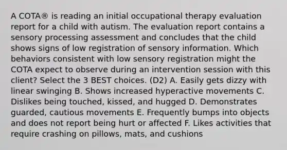 A COTA® is reading an initial occupational therapy evaluation report for a child with autism. The evaluation report contains a sensory processing assessment and concludes that the child shows signs of low registration of sensory information. Which behaviors consistent with low sensory registration might the COTA expect to observe during an intervention session with this client? Select the 3 BEST choices. (D2) A. Easily gets dizzy with linear swinging B. Shows increased hyperactive movements C. Dislikes being touched, kissed, and hugged D. Demonstrates guarded, cautious movements E. Frequently bumps into objects and does not report being hurt or affected F. Likes activities that require crashing on pillows, mats, and cushions